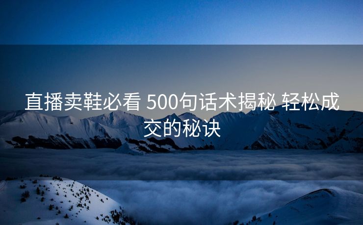 直播卖鞋必看 500句话术揭秘 轻松成交的秘诀 直播卖鞋必看 500句话术揭秘 轻松成交的秘诀