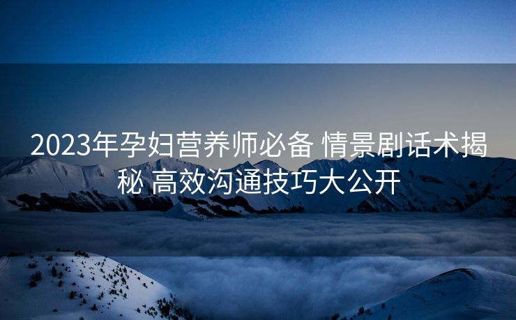 2023年孕妇营养师必备 情景剧话术揭秘 高效沟通技巧大公开 2023年孕妇营养师必备 情景剧话术揭秘 高效沟通技巧大公开
