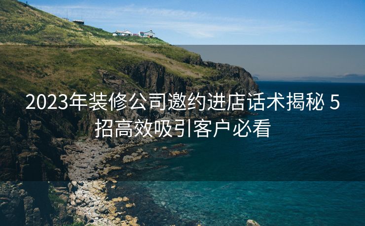 2023年装修公司邀约进店话术揭秘 5招高效吸引客户必看 2023年装修公司邀约进店话术揭秘 5招高效吸引客户必看