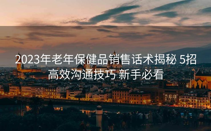 2023年老年保健品销售话术揭秘 5招高效沟通技巧 新手必看 2023年老年保健品销售话术揭秘 5招高效沟通技巧 新手必看