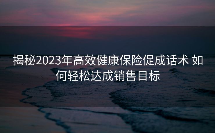 揭秘2023年高效健康保险促成话术 如何轻松达成销售目标 揭秘2023年高效健康保险促成话术 如何轻松达成销售目标
