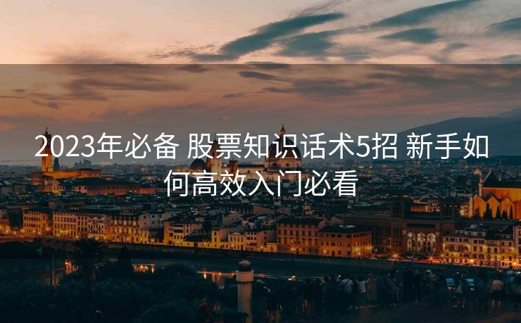 2023年必备 股票知识话术5招 新手如何高效入门必看 2023年必备 股票知识话术5招 新手如何高效入门必看