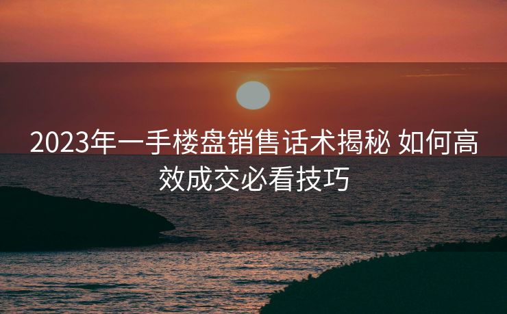 2023年一手楼盘销售话术揭秘 如何高效成交必看技巧 2023年一手楼盘销售话术揭秘 如何高效成交必看技巧