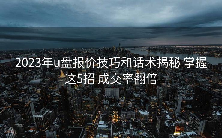 2023年u盘报价技巧和话术揭秘 掌握这5招 成交率翻倍 2023年u盘报价技巧和话术揭秘 掌握这5招 成交率翻倍