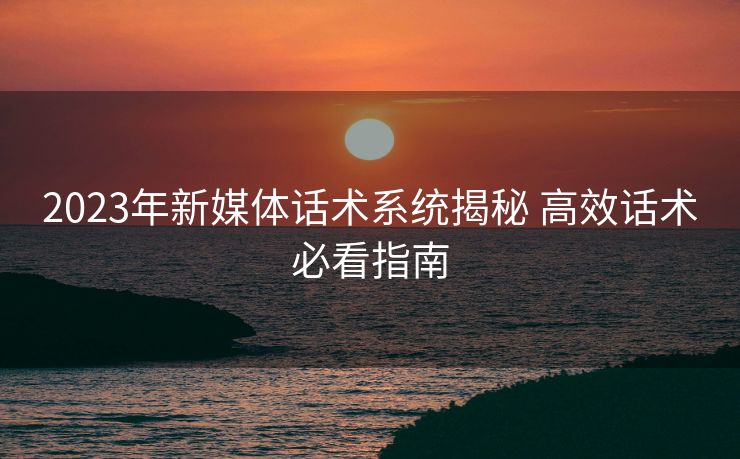 2023年新媒体话术系统揭秘 高效话术必看指南 2023年新媒体话术系统揭秘 高效话术必看指南