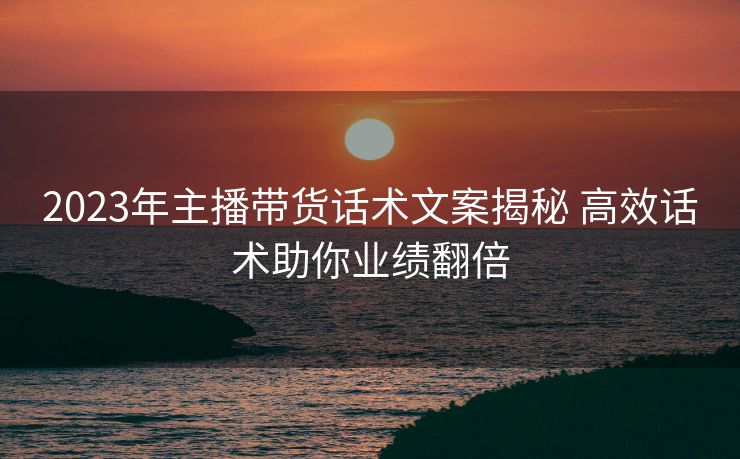 2023年主播带货话术文案揭秘 高效话术助你业绩翻倍 2023年主播带货话术文案揭秘 高效话术助你业绩翻倍