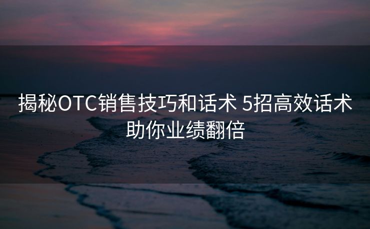 揭秘OTC销售技巧和话术 5招高效话术助你业绩翻倍 揭秘OTC销售技巧和话术 5招高效话术助你业绩翻倍