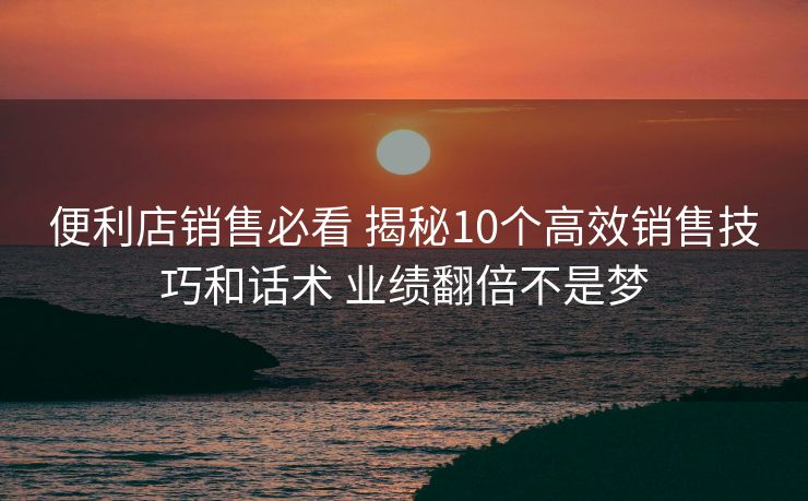 便利店销售必看 揭秘10个高效销售技巧和话术 业绩翻倍不是梦 便利店销售必看 揭秘10个高效销售技巧和话术 业绩翻倍不是梦