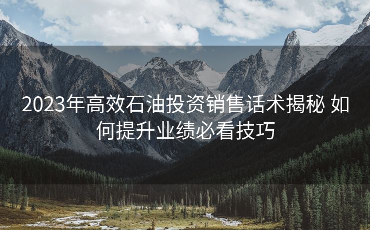 2023年高效石油投资销售话术揭秘 如何提升业绩必看技巧 2023年高效石油投资销售话术揭秘 如何提升业绩必看技巧