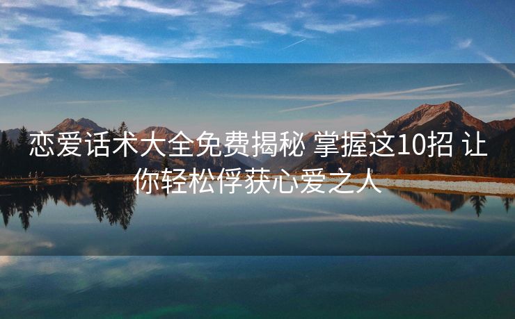 恋爱话术大全免费揭秘 掌握这10招 让你轻松俘获心爱之人