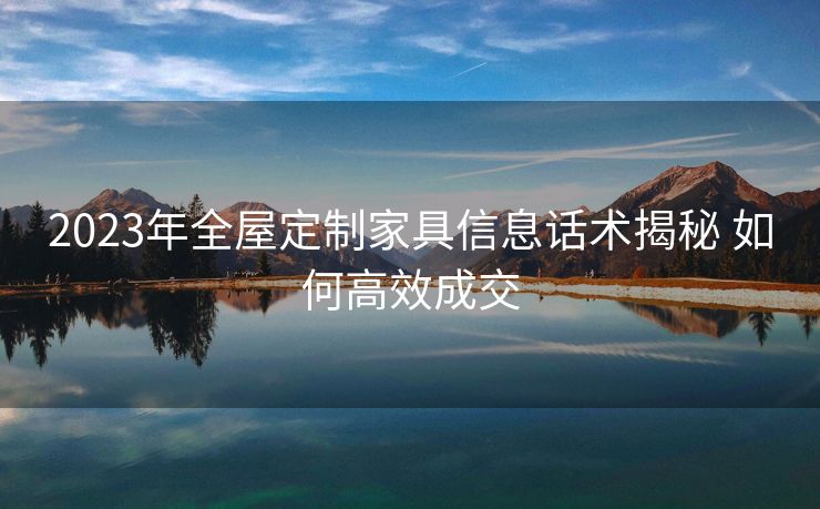 2023年全屋定制家具信息话术揭秘 如何高效成交 2023年全屋定制家具信息话术揭秘 如何高效成交