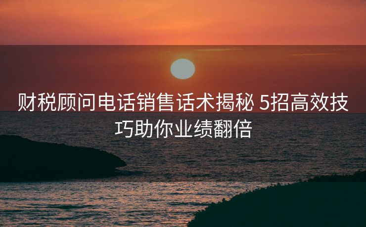 财税顾问电话销售话术揭秘 5招高效技巧助你业绩翻倍 财税顾问电话销售话术揭秘 5招高效技巧助你业绩翻倍