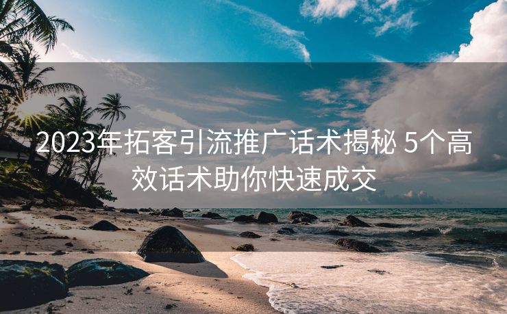2023年拓客引流推广话术揭秘 5个高效话术助你快速成交 2023年拓客引流推广话术揭秘 5个高效话术助你快速成交