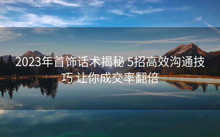 2023年首饰话术揭秘 5招高效沟通技巧 让你成交率翻倍 2023年首饰话术揭秘 5招高效沟通技巧 让你成交率翻倍
