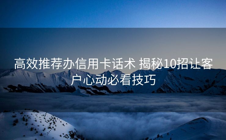 高效推荐办信用卡话术 揭秘10招让客户心动必看技巧 高效推荐办信用卡话术 揭秘10招让客户心动必看技巧