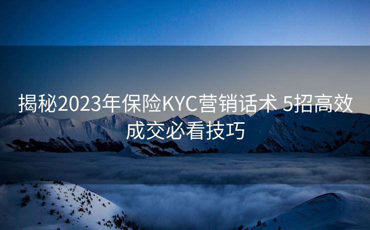 揭秘2023年保险KYC营销话术 5招高效成交必看技巧 揭秘2023年保险KYC营销话术 5招高效成交必看技巧