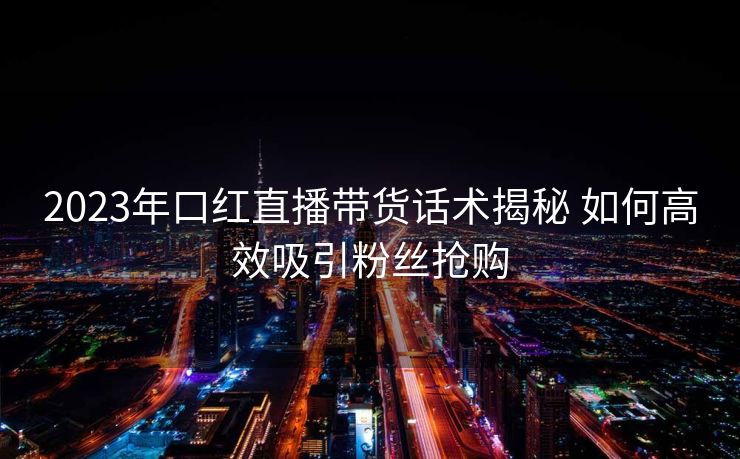 2023年口红直播带货话术揭秘 如何高效吸引粉丝抢购 2023年口红直播带货话术揭秘 如何高效吸引粉丝抢购