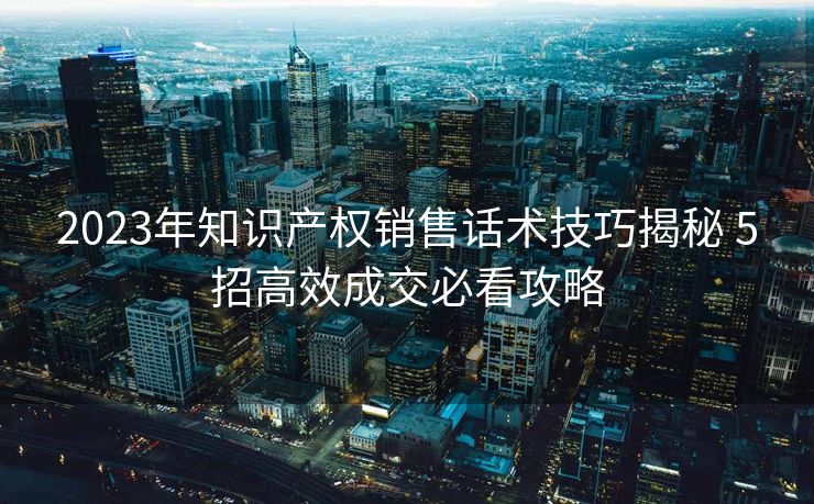 2023年知识产权销售话术技巧揭秘 5招高效成交必看攻略