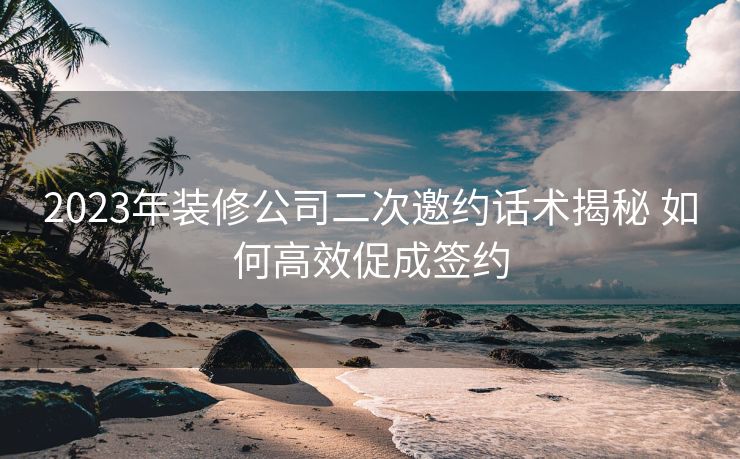 2023年装修公司二次邀约话术揭秘 如何高效促成签约