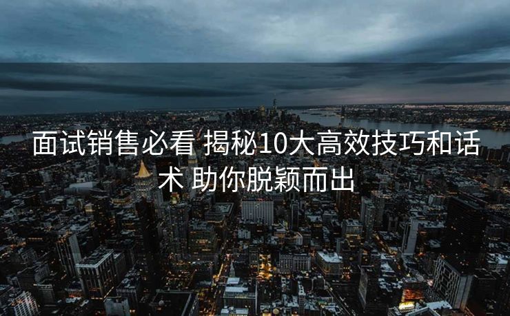 面试销售必看 揭秘10大高效技巧和话术 助你脱颖而出 面试销售必看 揭秘10大高效技巧和话术 助你脱颖而出
